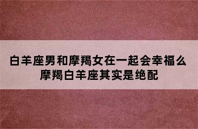 白羊座男和摩羯女在一起会幸福么 摩羯白羊座其实是绝配